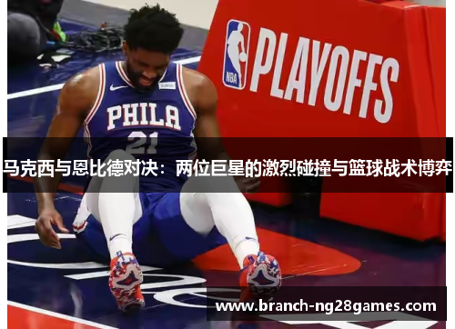 马克西与恩比德对决：两位巨星的激烈碰撞与篮球战术博弈
